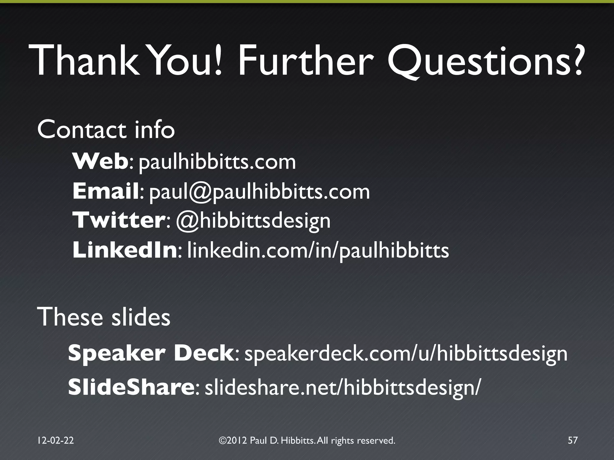 ThankYou! Further Questions?"
Contact info"
Web: paulhibbitts.com"
Email: paul@paulhibbitts.com"
Twitter: @hibbittsdesign"
LinkedIn: linkedin.com/in/paulhibbitts"
These slides"
Speaker Deck: speakerdeck.com/u/hibbittsdesign !
SlideShare: slideshare.net/hibbittsdesign/"
12-02-22" ©2012 Paul D. Hibbitts.All rights reserved. " 57"
 