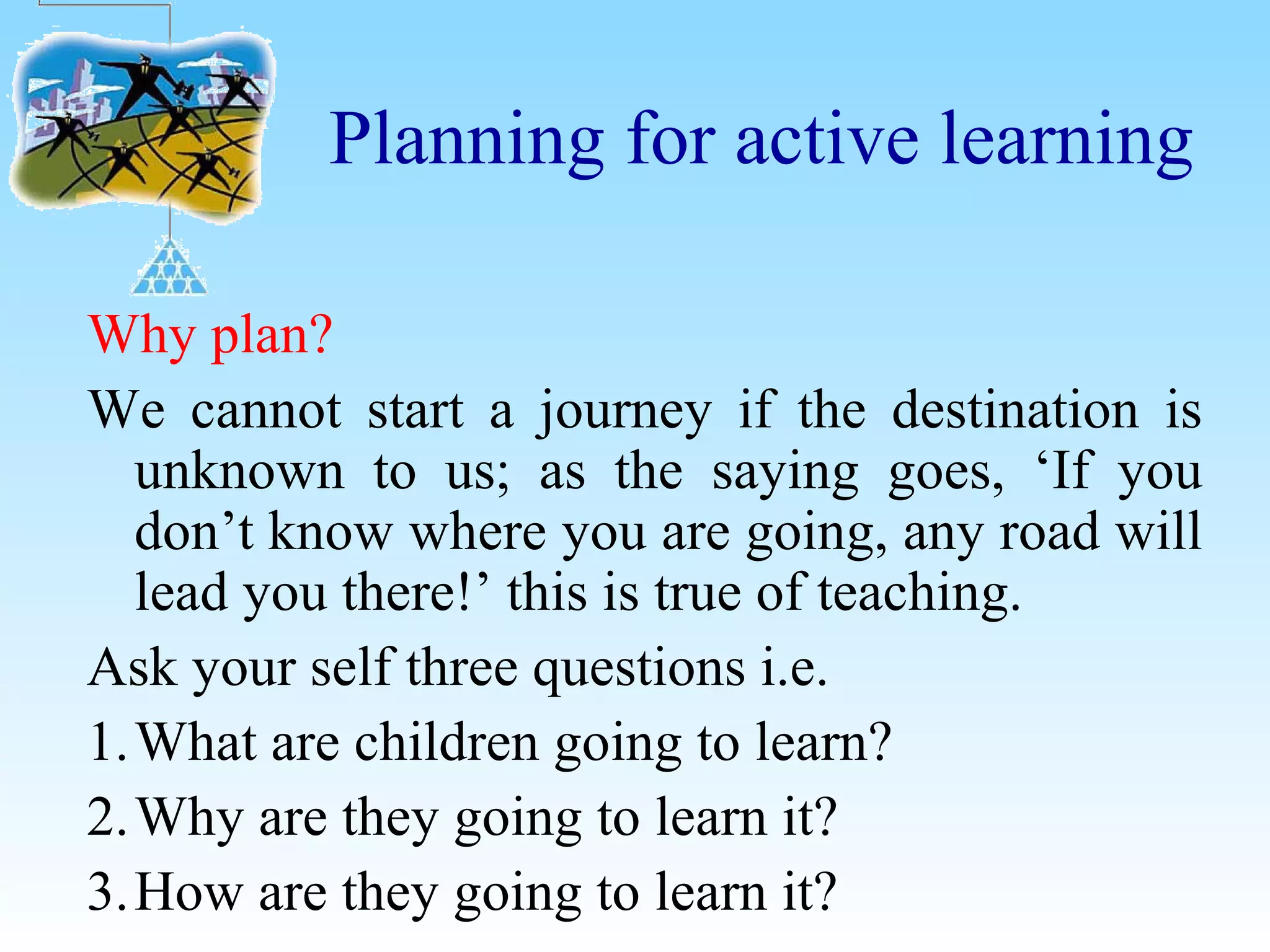 Planning for active learning
Why plan?
We cannot start a journey if the destination is
unknown to us; as the saying goes, ‘If you
don’t know where you are going, any road will
lead you there!’ this is true of teaching.
Ask your self three questions i.e.
1.What are children going to learn?
2.Why are they going to learn it?
3.How are they going to learn it?
 