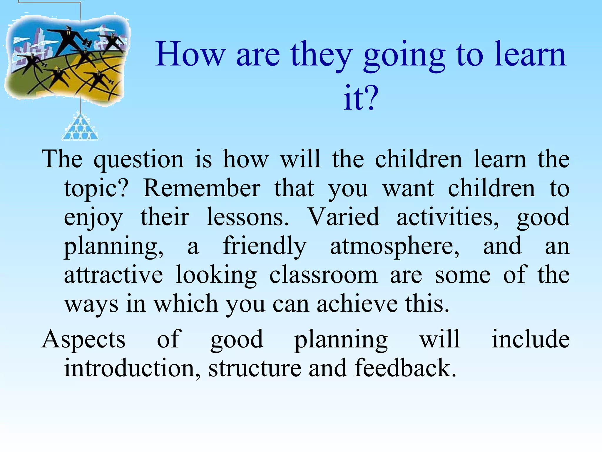 How are they going to learn
it?
The question is how will the children learn the
topic? Remember that you want children to
enjoy their lessons. Varied activities, good
planning, a friendly atmosphere, and an
attractive looking classroom are some of the
ways in which you can achieve this.
Aspects of good planning will include
introduction, structure and feedback.
 