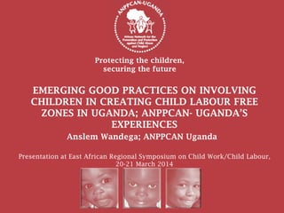 Protecting the children,
securing the future
Anslem Wandega; ANPPCAN Uganda
EMERGING GOOD PRACTICES ON INVOLVING
CHILDREN IN CREATING CHILD LABOUR FREE
ZONES IN UGANDA; ANPPCAN- UGANDA’S
EXPERIENCES
Presentation at East African Regional Symposium on Child Work/Child Labour,
20-21 March 2014
 