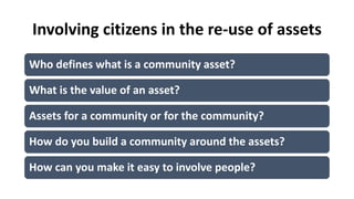 Involving citizens in the re-use of assets
Who defines what is a community asset?
What is the value of an asset?
Assets for a community or for the community?
How do you build a community around the assets?
How can you make it easy to involve people?
 