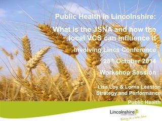 Public Health in Lincolnshire: 
What is the JSNA and how the 
local VCS can influence it 
Involving Lincs Conference 
28th October 2014 
Workshop Session 
Lisa Loy & Lorna Leaston 
Strategy and Performance 
Public Health 
 