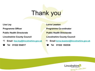 Thank you 
Lisa Loy Lorna Leaston 
Programme Officer Programme Co-ordinator 
Public Health Directorate Public Health Directorate 
Lincolnshire County Council Lincolnshire County Council 
8 Email lisa.loy@lincolnshire.gov.uk 8 Email lorna.leaston@lincolnshire.gov.uk 
( Tel 01522 554017 ( Tel 01522 552538 
