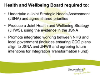Health and Wellbeing Board required to: 
• Undertake a Joint Strategic Needs Assessment 
(JSNA) and agree shared priorities 
• Produce a Joint Health and Wellbeing Strategy 
(JHWS), using the evidence in the JSNA 
• Promote integrated working between NHS and 
local government (includes ensuring CCG plans 
align to JSNA and JHWS and agreeing future 
intentions for Integration Transformation Fund) 
 