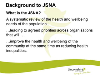 Background to JSNA 
What is the JSNA? 
A systematic review of the health and wellbeing 
needs of the population… 
…leading to agreed priorities across organisations 
that will… 
…improve the health and wellbeing of the 
community at the same time as reducing health 
inequalities. 
 