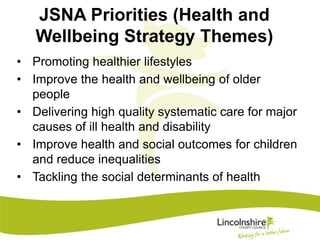 JSNA Priorities (Health and 
Wellbeing Strategy Themes) 
• Promoting healthier lifestyles 
• Improve the health and wellbeing of older 
people 
• Delivering high quality systematic care for major 
causes of ill health and disability 
• Improve health and social outcomes for children 
and reduce inequalities 
• Tackling the social determinants of health 
 