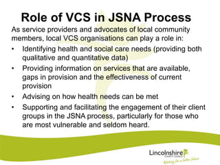 Role of VCS in JSNA Process 
As service providers and advocates of local community 
members, local VCS organisations can play a role in: 
• Identifying health and social care needs (providing both 
qualitative and quantitative data) 
• Providing information on services that are available, 
gaps in provision and the effectiveness of current 
provision 
• Advising on how health needs can be met 
• Supporting and facilitating the engagement of their client 
groups in the JSNA process, particularly for those who 
are most vulnerable and seldom heard. 
 
