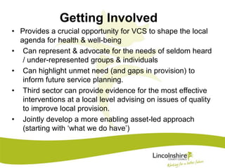 Getting Involved 
• Provides a crucial opportunity for VCS to shape the local 
agenda for health & well-being 
• Can represent & advocate for the needs of seldom heard 
/ under-represented groups & individuals 
• Can highlight unmet need (and gaps in provision) to 
inform future service planning. 
• Third sector can provide evidence for the most effective 
interventions at a local level advising on issues of quality 
to improve local provision. 
• Jointly develop a more enabling asset-led approach 
(starting with ‘what we do have’) 
 