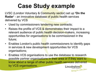 Case Study example 
LVSC (London Voluntary & Community sector) set up 'On the 
Radar‘ - an innovative database of public health services 
delivered by VCS 
• Used by commissioners tendering new contracts; 
• Raises the profile of VCS & demonstrates their impact to a 
relevant audience of public health decision-makers, increasing 
opportunities for organisations to be commissioned in the 
future; 
• Enables London's public health commissioners to identify gaps 
in services & new development opportunities for VCS 
organisations; 
• Enables VCS organisations to use the database to research 
possible partner organisations in their area or if they want to 
know about a range of other public health services delivered 
by VCS organisations. 
 