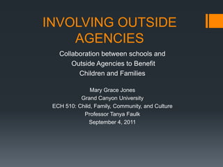 INVOLVING OUTSIDE
    AGENCIES
   Collaboration between schools and
       Outside Agencies to Benefit
         Children and Families

               Mary Grace Jones
           Grand Canyon University
 ECH 510: Child, Family, Community, and Culture
            Professor Tanya Faulk
              September 4, 2011
 