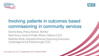 Involving patients in outcomes based
commissioning in community services
Dennis Berg, Policy Adviser, Monitor
Mark Drury, Head of Public Affairs, Oldham CCG
Matthew Smith, Assistant Director Improving Outcomes,
Cambridgeshire & Peterborough CCG
 