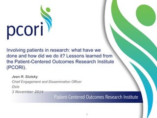 Involving patients in research: what have we done and how did we do it? Lessons learned from the Patient-Centered Outcomes Research Institute (PCORI). 
1 
Jean R. Slutsky 
Chief Engagement and Dissemination Officer 
Oslo 
3 November 2014 
 