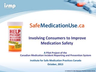 Involving Consumers to Improve
Medication Safety
A Pilot Project of the
Canadian Medication Incident Reporting and Prevention System
Institute for Safe Medication Practices Canada
October, 2013
© Institute for Safe Medication Practices Canada 2013®

 