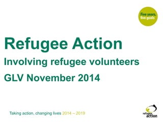Refugee Action 
Involving refugee volunteers 
GLV November 2014 
In 
Taking action, changing lives 2014 – 2019 
 