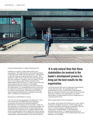 Involving stakeholders in Leader’s Development
ILeaders are usually a lonely breed within their
organisation. They typically have overwhelming desire
to add their two cents to every discussion. They also fail
to see that they are treating someone unfairly.  Their
position is higher than most and not many people can
ask them questions. However, with this stature comes
with a humungous responsibility towards all the
stakeholders of the business. It is only natural than that
these stakeholders be involved in the leader’s
development process to bring out the best results for
the organisation. It is straightforward and common for
an executive to blame his supervisor or colleagues for
his career’s slow progress. These executives look for
ways to bypass these partners undertake a secluded
path to professional development.
  
Shutting out stakeholders is wrong
I, for one, am strictly opposed to this approach. I view
the involvement of stakeholders as an essential
component of the journey towards leadership
development. The reasons for this are basic. Firstly, no
two verticals in an organisation are entirely isolated. The
interdependent nature of work in these organisations
means that the implications of a leader’s decisions felt
by all the stakeholders which justify their direct interest
in the leader’s behaviour and professional development.
 Keeping the interested parties in the loop during the
 It is only natural than that these
stakeholders be involved in the
leader's development process to
bring out the best results for the
organisation.
NIRVEDHA   |  JUNE 2017 19
coaching process also puts an adequate responsibility
on the executive who can positively drive his
development journey. Involvement of stakeholders
gives an impression that you are ready to listen and you
value their interest in the organisation. An active
participation of stakeholders is also an integral part of
corporate governance. 
IWhat stakeholders think is important
As a leader, what others think about you or your skills is
important. However out of your control, they may be,
but their perceptions towards your leadership skills do
count. It is why, perhaps, I emphasise on the
involvement of stakeholders in the leadership
development process.  It is essential to bring out a
change in the perception of the stakeholders about the
behaviour of the leader.
 