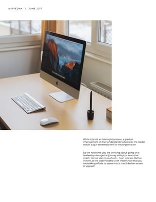 NIRVEDHA   |   JUNE 2017 19
While it is not an overnight process, a gradual
improvement in their understanding towards the leader
would augur extremely well for the organisation.  
So the next time you are thinking about going on a
leadership resurgence journey with your executive
coach, do not plan it as a hush – hush process. Rather,
involve all the stakeholders to let them know that you
are making efforts to evolve into a much better version
of yourself.
 