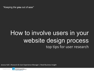 How to involve users in your website design process top tips for user research Jessica Hall | Research & User Experience Manager | Reed Business Insight brought to you by “ Keeping the  you  out of  u ser” 