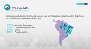 Utilizaremos veículos de marketing apropriados para a divulgação da plataforma, além de parcerias
com escritórios de assessoria por todo o país.
 
Crescimento
STEP 1 - Aceitação de mercado;
STEP 2 - Crescimento pulverizado;
STEP 3 - Brasil;
STEP 4 - América Latina.
 