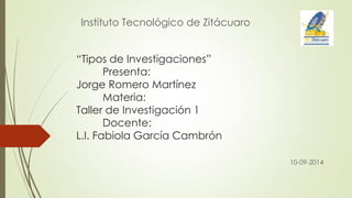 “Tipos de Investigaciones” Presenta: Jorge Romero Martínez Materia: Taller de Investigación 1 Docente: L.I. Fabiola García Cambrón 
10-09-2014 
Instituto Tecnológico de Zitácuaro  
