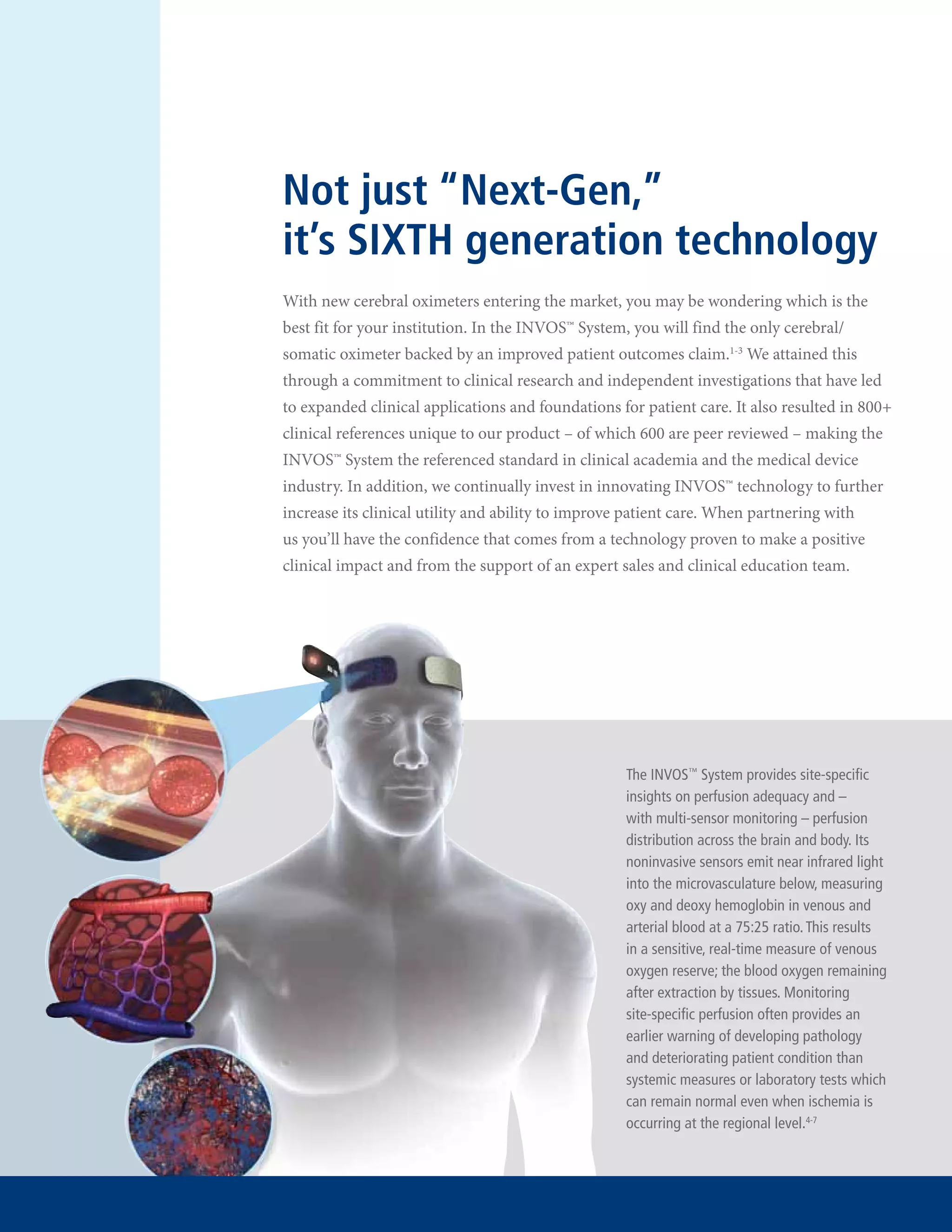 Not just “Next-Gen,”
it’s SIXTH generation technology
With new cerebral oximeters entering the market, you may be wondering which is the
best fit for your institution. In the INVOS™ System, you will find the only cerebral/
somatic oximeter backed by an improved patient outcomes claim.1-3 We attained this
through a commitment to clinical research and independent investigations that have led
to expanded clinical applications and foundations for patient care. It also resulted in 800+
clinical references unique to our product – of which 600 are peer reviewed – making the
INVOS™ System the referenced standard in clinical academia and the medical device
industry. In addition, we continually invest in innovating INVOS™ technology to further
increase its clinical utility and ability to improve patient care. When partnering with
us you’ll have the confidence that comes from a technology proven to make a positive
clinical impact and from the support of an expert sales and clinical education team.

The INVOS™ System provides site-specific
insights on perfusion adequacy and –
with multi-sensor monitoring – perfusion
distribution across the brain and body. Its
noninvasive sensors emit near infrared light
into the microvasculature below, measuring
oxy and deoxy hemoglobin in venous and
arterial blood at a 75:25 ratio. This results
in a sensitive, real-time measure of venous
oxygen reserve; the blood oxygen remaining
after extraction by tissues. Monitoring
site-specific perfusion often provides an
earlier warning of developing pathology
and deteriorating patient condition than
systemic measures or laboratory tests which
can remain normal even when ischemia is
occurring at the regional level.4-7

 