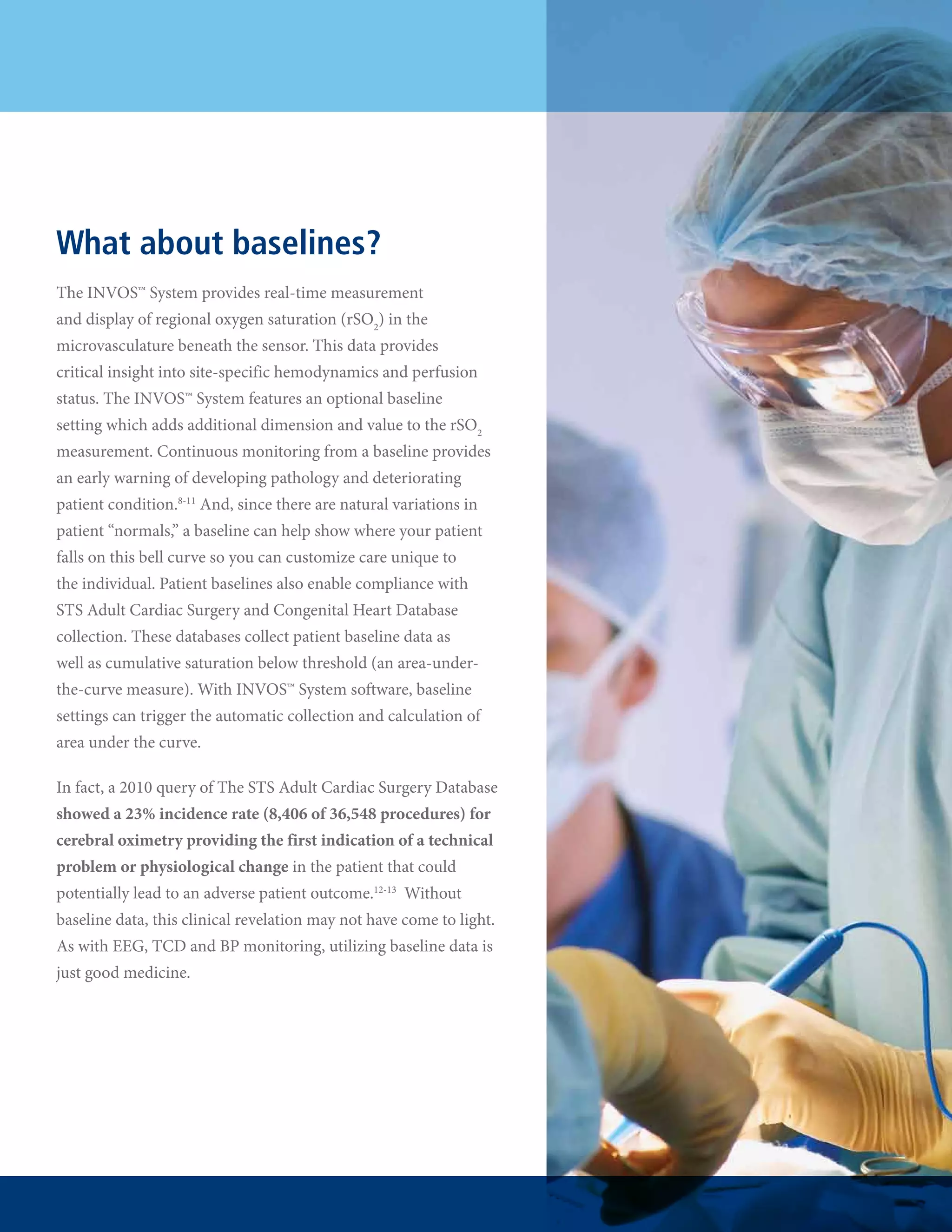 What about baselines?
The INVOS™ System provides real-time measurement
and display of regional oxygen saturation (rSO2) in the
microvasculature beneath the sensor. This data provides
critical insight into site-specific hemodynamics and perfusion
status. The INVOS™ System features an optional baseline
setting which adds additional dimension and value to the rSO2
measurement. Continuous monitoring from a baseline provides
an early warning of developing pathology and deteriorating
patient condition.8-11 And, since there are natural variations in
patient “normals,” a baseline can help show where your patient
falls on this bell curve so you can customize care unique to
the individual. Patient baselines also enable compliance with
STS Adult Cardiac Surgery and Congenital Heart Database
collection. These databases collect patient baseline data as
well as cumulative saturation below threshold (an area-underthe-curve measure). With INVOS™ System software, baseline
settings can trigger the automatic collection and calculation of
area under the curve.
In fact, a 2010 query of The STS Adult Cardiac Surgery Database
showed a 23% incidence rate (8,406 of 36,548 procedures) for
cerebral oximetry providing the first indication of a technical
problem or physiological change in the patient that could
potentially lead to an adverse patient outcome.12-13  Without
baseline data, this clinical revelation may not have come to light.
As with EEG, TCD and BP monitoring, utilizing baseline data is
just good medicine.

 