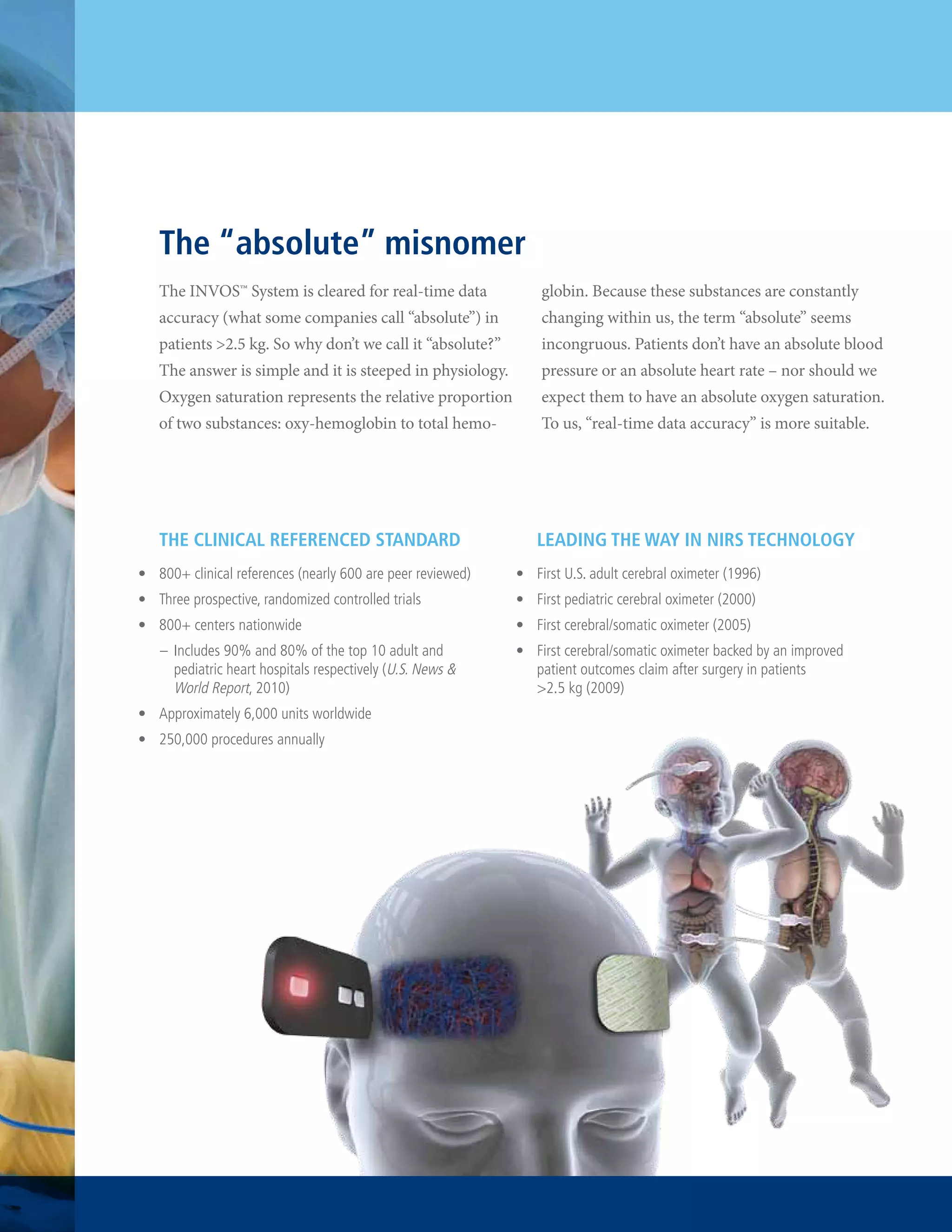 The “absolute” misnomer
The INVOS™ System is cleared for real-time data

globin. Because these substances are constantly

accuracy (what some companies call “absolute”) in

changing within us, the term “absolute” seems

patients >2.5 kg. So why don’t we call it “absolute?”

incongruous. Patients don’t have an absolute blood

The answer is simple and it is steeped in physiology.

pressure or an absolute heart rate – nor should we

Oxygen saturation represents the relative proportion

expect them to have an absolute oxygen saturation.

of two substances: oxy-hemoglobin to total hemo-

To us, “real-time data accuracy” is more suitable.

The Clinical Referenced Standard

Leading the Way in NIRS Technology

•	 800+ clinical references (nearly 600 are peer reviewed)

•	 First U.S. adult cerebral oximeter (1996)

•	 Three prospective, randomized controlled trials

•	 First pediatric cerebral oximeter (2000)

•	 800+ centers nationwide

•	 First cerebral/somatic oximeter (2005)

–	 Includes 90% and 80% of the top 10 adult and
pediatric heart hospitals respectively (U.S. News &
World Report, 2010)
•	 Approximately 6,000 units worldwide
•	 250,000 procedures annually

•	 First cerebral/somatic oximeter backed by an improved
patient outcomes claim after surgery in patients
>2.5 kg (2009)

 