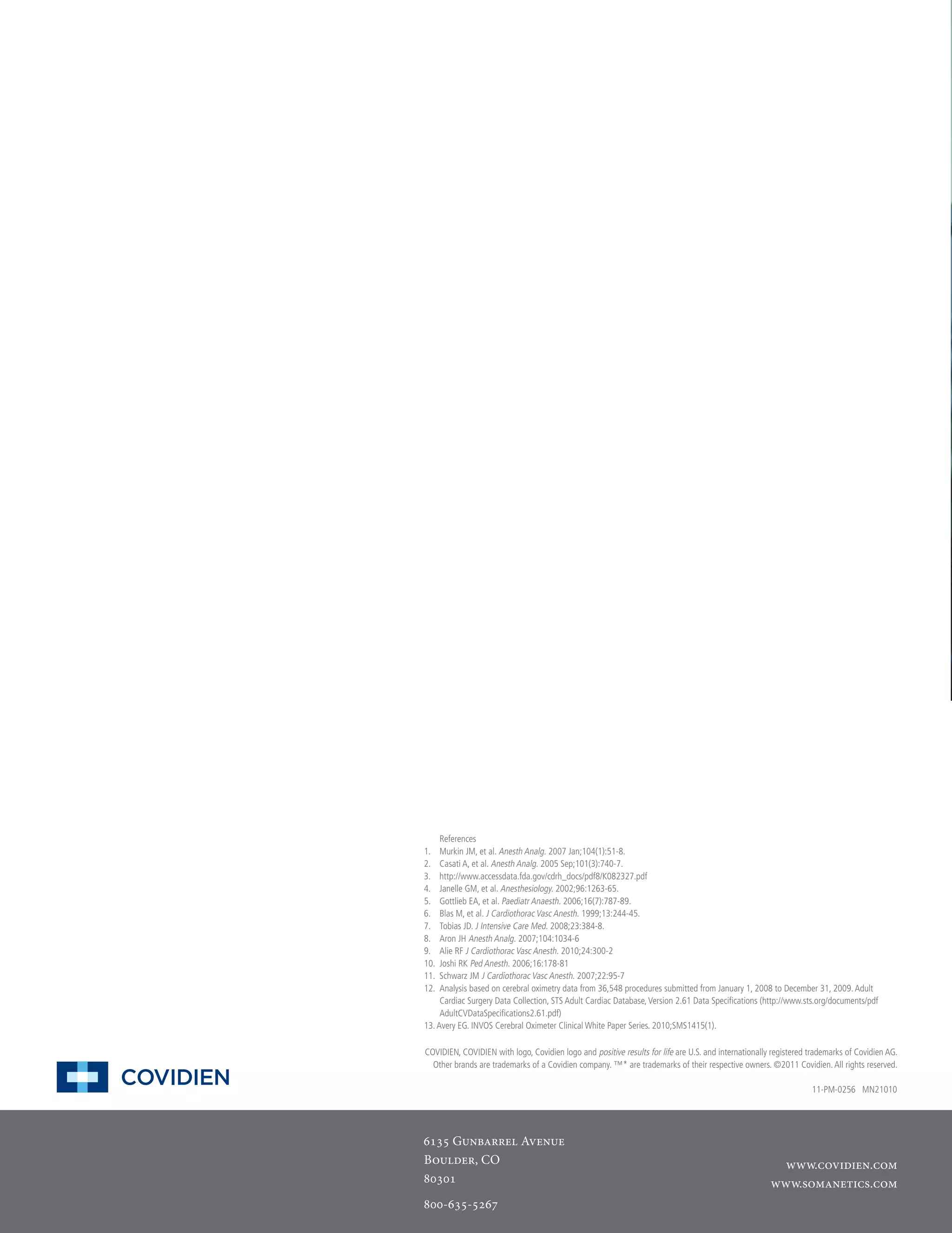 References
1.	 Murkin JM, et al. Anesth Analg. 2007 Jan;104(1):51-8.
2.	 Casati A, et al. Anesth Analg. 2005 Sep;101(3):740-7.
3.	 http://www.accessdata.fda.gov/cdrh_docs/pdf8/K082327.pdf
4.	 Janelle GM, et al. Anesthesiology. 2002;96:1263-65.
5.	 Gottlieb EA, et al. Paediatr Anaesth. 2006;16(7):787-89.
6.	 Blas M, et al. J Cardiothorac Vasc Anesth. 1999;13:244-45.
7.	 Tobias JD. J Intensive Care Med. 2008;23:384-8.
8.	 Aron JH Anesth Analg. 2007;104:1034-6
9.	 Alie RF J Cardiothorac Vasc Anesth. 2010;24:300-2
10.	 Joshi RK Ped Anesth. 2006;16:178-81
11.	 Schwarz JM J Cardiothorac Vasc Anesth. 2007;22:95-7
12.	 Analysis based on cerebral oximetry data from 36,548 procedures submitted from January 1, 2008 to December 31, 2009. Adult
Cardiac Surgery Data Collection, STS Adult Cardiac Database, Version 2.61 Data Specifications (http://www.sts.org/documents/pdf
AdultCVDataSpecifications2.61.pdf)
13. Avery EG. INVOS Cerebral Oximeter Clinical White Paper Series. 2010;SMS1415(1).
COVIDIEN, COVIDIEN with logo, Covidien logo and positive results for life are U.S. and internationally registered trademarks of Covidien AG.
Other brands are trademarks of a Covidien company. ™* are trademarks of their respective owners. ©2011 Covidien. All rights reserved.
11-PM-0256 MN21010

6135 Gunbarrel Avenue
Boulder, CO
80301
800-635-5267

www.covidien.com
www.somanetics.com

 