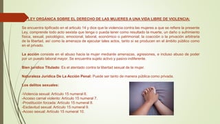 LEY ORGÁNICA SOBRE EL DERECHO DE LAS MUJERES A UNA VIDA LIBRE DE VIOLENCIA:
Se encuentra tipificado en el articulo 14 y dice que la violencia contra las mujeres a que se refiere la presente
Ley, comprende todo acto sexista que tenga o pueda tener como resultado la muerte, un daño o sufrimiento
física, sexual, psicológico, emocional, laboral, económico o patrimonial; la coacción o la privación arbitraria
de la libertad, así como la amenaza de ejecutar tales actos, tanto si se producen en el ámbito público como
en el privado.
La acción consiste en el abuso hacia la mujer mediante amenazas, agresiones, e incluso abuso de poder
por un puesto laboral mayor. Se encuentra sujeto activo y pasivo indiferente.
Bien jurídico Titulado: Es el atentado contra la libertad sexual de la mujer.
Naturaleza Jurídica De La Acción Penal: Puede ser tanto de manera pública como privada.
Los delitos sexuales:
-Violencia sexual: Artículo 15 numeral 6.
-Acceso carnal violento: Artículo 15 numeral 7.
-Prostitución forzada: Artículo 15 numeral 8.
-Esclavitud sexual: Artículo 15 numeral 9.
-Acoso sexual: Artículo 15 numeral 10.
 