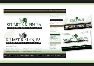 BRAND      ST YLE         GUIDE
Stuart B. Klein, P. A. Brand concepts

                                                                                 Color Palette



                                                                                 Registration Black/Pure Black
                                                                                 paragraph text: 80%



                                                                                  Pantone 7532 C
                                                                                  RGB 119/100/65
                                                                                  CMYK 0/17/50/65
                                                                                  Web #776441
                                                                                                                                                                                       566
                                                                                                                                                                       office 561.478.1 931
                                                                                                                                 P.A.                                     fax 561.478.9
                                                                                                                 Stuart B. Klein, m
                                                                                                                 sbk@k leinslaw.co
                                                                                  Pantone 350 C
                                                                                  RGB 0/71/18
                                                                                  CMYK 79/0/100/75
                                                                                  Web #004712

                                                                                                                                                                          ING      & PROBATE
                                                                                                                                           E LAW             ESTATE plANN
                                                                                                                                & CORPORAT
                                                                                                                    REAL ESTATE
                                                                                 Pantone 7494 C                                                                               dens, FL 33410
                                                                                                                                                             Palm Beach Gar
                                                                                 RGB 167/194/154                                            rd ∙ Suite 110
 Typeface Styles                                                                                                         2801 PGA Bouleva                                       OM
                                                                                 CMYK 35/9/46/1                                                      L AW. C
                                                                                                                                WWW          .KLEINS
                                                                                 Web #A7C29A
 Trajan Pro - Headings/Titles     MYRAID PRO, CAPS Horiz. 125% Sub-Titles

 Myraid Pro paragraph text web     Adobe Garamond Pro paragraph text print



REAL    E S TAT E       &    CO R P O R AT E     LAW             E S TAT E   PLANNING       &    P R O B AT E
 