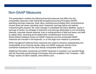 Non-GAAP Measures
This presentation contains the following financial measures that differ from the
comparable measures under Generally Accepted Accounting Principles (GAAP):
operating earnings measures; book value excluding accumulated other comprehensiveoperating earnings measures; book value, excluding accumulated other comprehensive
income (loss) per share; operating return measures; earnings before net realized
investment gains (losses), fair value changes in embedded derivative liabilities, equity in
earnings of certain non-strategic investments and earnings attributable to non-controlling
interests corporate interest expense loss on extinguishment of debt and taxes; and debtinterests, corporate interest expense, loss on extinguishment of debt and taxes; and debt
to capital ratios, excluding accumulated other comprehensive income (loss).
Reconciliations between those non-GAAP measures and the comparable GAAP
measures are included in the Appendix, or on the page such measure is presented.
While management believes these measures are useful to enhance understanding and
comparability of our financial results, these non-GAAP measures should not be
considered substitutes for the most directly comparable GAAP measures.
Additional information concerning non GAAP measures is included in our periodic filingsAdditional information concerning non-GAAP measures is included in our periodic filings
with the Securities and Exchange Commission that are available in the “Investors – SEC
Filings” section of CNO’s website, www.CNOinc.com.
CNO Financial Group | 1Q2013 Earnings | April 25, 2013 3
 