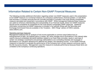 Information Related to Certain Non-GAAP Financial Measures
The following provides additional information regarding certain non-GAAP measures used in this presentation.
A non-GAAP measure is a numerical measure of a company’s performance, financial position, or cash flows
that excludes or includes amounts that are normally excluded or included in the most directly comparable
measure calculated and presented in accordance with GAAP. While management believes these measures
are useful to enhance understanding and comparability of our financial results these non-GAAP measuresare useful to enhance understanding and comparability of our financial results, these non-GAAP measures
should not be considered as substitutes for the most directly comparable GAAP measures. Additional
information concerning non-GAAP measures is included in our periodic filings with the Securities and
Exchange Commission that are available in the “Investors – SEC Filings” section of CNO’s website,
www.CNOinc.com.
Operating earnings measures
Management believes that an analysis of net income applicable to common stock before loss on
extinguishment of debt, net realized gains or losses, fair value changes due to fluctuations in the interest rates
used to discount embedded derivative liabilities related to our fixed index annuities, equity in earnings of
certain non-strategic investments and earnings attributable to non-controlling interests and increases or
decreases to our valuation allowance for deferred tax assets (“net operating income ” a non-GAAP financialdecreases to our valuation allowance for deferred tax assets ( net operating income, a non-GAAP financial
measure) is important to evaluate the performance of the Company and is a key measure commonly used in
the life insurance industry. Management uses this measure to evaluate performance because these items are
unrelated to the Company’s continuing operations.
CNO Financial Group | 1Q2013 Earnings | April 25, 2013 38
 