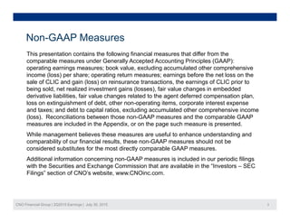 Non-GAAP Measures
This presentation contains the following financial measures that differ from the
comparable measures under Generally Accepted Accounting Principles (GAAP):
operating earnings measures; book value excluding accumulated other comprehensiveoperating earnings measures; book value, excluding accumulated other comprehensive
income (loss) per share; operating return measures; earnings before the net loss on the
sale of CLIC and gain (loss) on reinsurance transactions, the earnings of CLIC prior to
being sold, net realized investment gains (losses), fair value changes in embedded
derivative liabilities, fair value changes related to the agent deferred compensation plan,derivative liabilities, fair value changes related to the agent deferred compensation plan,
loss on extinguishment of debt, other non-operating items, corporate interest expense
and taxes; and debt to capital ratios, excluding accumulated other comprehensive income
(loss). Reconciliations between those non-GAAP measures and the comparable GAAP
measures are included in the Appendix, or on the page such measure is presented.measures are included in the Appendix, or on the page such measure is presented.
While management believes these measures are useful to enhance understanding and
comparability of our financial results, these non-GAAP measures should not be
considered substitutes for the most directly comparable GAAP measures.
Additional information concerning non-GAAP measures is included in our periodic filings
with the Securities and Exchange Commission that are available in the “Investors – SEC
Filings” section of CNO’s website, www.CNOinc.com.
CNO Financial Group | 2Q2015 Earnings | July 30, 2015 3
 