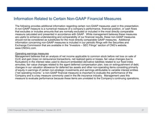 Information Related to Certain Non-GAAP Financial Measures
The following provides additional information regarding certain non-GAAP measures used in this presentation.
A non-GAAP measure is a numerical measure of a company’s performance, financial position, or cash flows
that excludes or includes amounts that are normally excluded or included in the most directly comparable
measure calculated and presented in accordance with GAAP. While management believes these measures
are useful to enhance understanding and comparability of our financial results these non-GAAP measuresare useful to enhance understanding and comparability of our financial results, these non-GAAP measures
should not be considered as substitutes for the most directly comparable GAAP measures. Additional
information concerning non-GAAP measures is included in our periodic filings with the Securities and
Exchange Commission that are available in the “Investors – SEC Filings” section of CNO’s website,
www.CNOinc.com.
Operating earnings measures
Management believes that an analysis of net income applicable to common stock before net loss on sale of
CLIC and gain (loss) on reinsurance transactions, net realized gains or losses, fair value changes due to
fluctuations in the interest rates used to discount embedded derivative liabilities related to our fixed index
annuities, fair value changes related to the agent deferred compensation plan, loss on extinguishment of debt,
changes in our valuation allowance for deferred tax assets and other non-operating items consisting primarilychanges in our valuation allowance for deferred tax assets and other non-operating items consisting primarily
of equity in earnings of certain non-strategic investments and earnings attributable to variable interest entities
(“net operating income,” a non-GAAP financial measure) is important to evaluate the performance of the
Company and is a key measure commonly used in the life insurance industry. Management uses this
measure to evaluate performance because these items are unrelated to the Company’s continuing operations.
CNO Financial Group | 3Q2015 Earnings | October 29, 2015 27
 