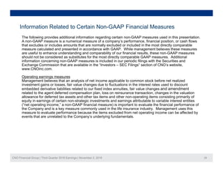 Information Related to Certain Non-GAAP Financial Measures
The following provides additional information regarding certain non-GAAP measures used in this presentation.
A non-GAAP measure is a numerical measure of a company’s performance, financial position, or cash flows
that excludes or includes amounts that are normally excluded or included in the most directly comparable
measure calculated and presented in accordance with GAAP. While management believes these measures
are useful to enhance understanding and comparability of our financial results these non-GAAP measuresare useful to enhance understanding and comparability of our financial results, these non-GAAP measures
should not be considered as substitutes for the most directly comparable GAAP measures. Additional
information concerning non-GAAP measures is included in our periodic filings with the Securities and
Exchange Commission that are available in the “Investors – SEC Filings” section of CNO’s website,
www.CNOinc.com.
Operating earnings measures
Management believes that an analysis of net income applicable to common stock before net realized
investment gains or losses, fair value changes due to fluctuations in the interest rates used to discount
embedded derivative liabilities related to our fixed index annuities, fair value changes and amendment
related to the agent deferred compensation plan, loss on reinsurance transaction, changes in the valuation
allowance for deferred tax assets and other tax items and other non operating items consisting primarily ofallowance for deferred tax assets and other tax items and other non-operating items consisting primarily of
equity in earnings of certain non-strategic investments and earnings attributable to variable interest entities
(“net operating income,” a non-GAAP financial measure) is important to evaluate the financial performance of
the Company and is a key measure commonly used in the life insurance industry. Management uses this
measure to evaluate performance because the items excluded from net operating income can be affected by
events that are unrelated to the Company’s underlying fundamentals.p y y g
CNO Financial Group | Third Quarter 2016 Earnings | November 2, 2016 29
 