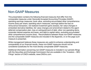 Non-GAAP Measures
This presentation contains the following financial measures that differ from the
comparable measures under Generally Accepted Accounting Principles (GAAP):
operating earnings measures; book value excluding accumulated other comprehensiveoperating earnings measures; book value, excluding accumulated other comprehensive
income (loss) per share; operating return measures; earnings before the loss on
reinsurance transaction, net realized investment gains (losses), fair value changes in
embedded derivative liabilities, fair value changes and amendment related to the agent
deferred compensation plan, loss on extinguishment of debt, other non-operating items,deferred compensation plan, loss on extinguishment of debt, other non operating items,
corporate interest expense and taxes; and debt to capital ratios, excluding accumulated
other comprehensive income (loss). Reconciliations between those non-GAAP measures
and the comparable GAAP measures are included in the Appendix, or on the page such
measure is presented.measure is presented.
While management believes these measures are useful to enhance understanding and
comparability of our financial results, these non-GAAP measures should not be
considered substitutes for the most directly comparable GAAP measures.
Additional information concerning non-GAAP measures is included in our periodic filings
with the Securities and Exchange Commission that are available in the “Investors – SEC
Filings” section of CNO’s website, www.CNOinc.com.
CNO Financial Group | Third Quarter 2016 Earnings | November 2, 2016 3
 