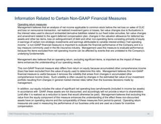 Information Related to Certain Non-GAAP Financial Measures
Operating return measures
Management believes that an analysis of net income applicable to common stock before the net loss on sales of CLIC
and loss on reinsurance transaction, net realized investment gains or losses, fair value changes due to fluctuations in
the interest rates used to discount embedded derivative liabilities related to our fixed index annuities, fair value changes
and amendment related to the agent deferred compensation plan, changes in the valuation allowance for deferred tax
t d th t it l ti i h t f d bt d th ti it i ti i il f itassets and other tax items, loss on extinguishment of debt and other non-operating items consisting primarily of equity
in earnings of certain non-strategic investments and earnings attributable to variable interest entities (“net operating
income,” a non-GAAP financial measure) is important to evaluate the financial performance of the Company and is a
key measure commonly used in the life insurance industry. Management uses this measure to evaluate performance
because the items excluded from net operating income can be affected by events that are unrelated to the Company’s
underlying fundamentalsunderlying fundamentals.
Management also believes that an operating return, excluding significant items, is important as the impact of these
items enhances the understanding of our operating results.
This non-GAAP financial measure also differs from return on equity because accumulated other comprehensive income
(loss) has been excluded from the value of equity used to determine this ratio. Management believes this non-GAAP
financial measure is useful because it removes the volatility that arises from changes in accumulated other
comprehensive income (loss). Such volatility is often caused by changes in the estimated fair value of our investment
portfolio resulting from changes in general market interest rates rather than the business decisions made by
management.
In addition, our equity includes the value of significant net operating loss carryforwards (included in income tax assets).
In accordance with GAAP, these assets are not discounted, and accordingly will not provide a return to shareholders
(until after it is realized as a reduction to taxes that would otherwise be paid). Management believes that excluding this
value from the equity component of this measure enhances the understanding of the effect these non-discounted
assets have on operating returns and the comparability of these measures from period-to-period. Operating return
CNO Financial Group | Third Quarter 2016 Earnings | November 2, 2016 34
assets have on operating returns and the comparability of these measures from period to period. Operating return
measures are used in measuring the performance of our business units and are used as a basis for incentive
compensation.
 
