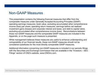 Non-GAAP Measures
      This presentation contains the following financial measures that differ from the
      comparable measures under Generally Accepted Accounting Principles (GAAP):
      operating earnings measures; book value, excluding accumulated other comprehensive
                                           value
      income (loss) per share; operating return measures; earnings before net realized
      investment gains (losses) and corporate interest and taxes; and debt to capital ratios,
      excluding accumulated other comprehensive income (loss). Reconciliations between
      those non GAAP measures and the comparable GAAP measures are included in the
            non-GAAP
      Appendix, or on the page such measure is presented.
      While management believes these measures are useful to enhance understanding and
      comparability of our financial results, these non-GAAP measures should not be
      considered substitutes for the most directly comparable GAAP measures.
      Additional information concerning non-GAAP measures is included in our periodic filings
      with the Securities and Exchange Commission that are available in the “Investors – SEC
      Filings
      Filings” section of CNO s website, www CNOinc com
                          CNO’s website www.CNOinc.com.




CNO Financial Group | 4Q2012 Earnings | February 12, 2013                                       3
 