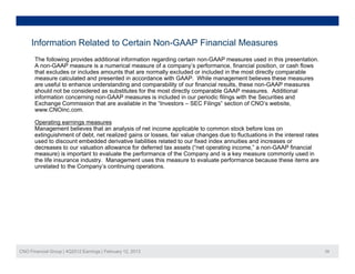 Information Related to Certain Non-GAAP Financial Measures
       The following provides additional information regarding certain non-GAAP measures used in this presentation.
       A non-GAAP measure is a numerical measure of a company’s performance, financial position, or cash flows
       that excludes or includes amounts that are normally excluded or included in the most directly comparable
       measure calculated and presented in accordance with GAAP. While management believes these measures
       are useful to enhance understanding and comparability of our financial results these non-GAAP measures
                                                                              results,
       should not be considered as substitutes for the most directly comparable GAAP measures. Additional
       information concerning non-GAAP measures is included in our periodic filings with the Securities and
       Exchange Commission that are available in the “Investors – SEC Filings” section of CNO’s website,
       www.CNOinc.com.

       Operating earnings measures
       Management believes that an analysis of net income applicable to common stock before loss on
       extinguishment of debt, net realized gains or losses, fair value changes due to fluctuations in the interest rates
       used to discount embedded derivative liabilities related to our fixed index annuities and increases or
       decreases to our valuation allowance for deferred tax assets (“net operating income,” a non-GAAP financial
       measure) is important to evaluate the performance of the Company and is a key measure commonly used in
       the life insurance industry. Management uses this measure to evaluate performance because these items are
       unrelated to the Company’s continuing operations.




CNO Financial Group | 4Q2012 Earnings | February 12, 2013                                                                   39
 