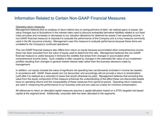 Information Related to Certain Non-GAAP Financial Measures

       Operating return measures
       Management believes that an analysis of return before loss on extinguishment of debt, net realized gains or losses, fair
       value changes due to fluctuations in the interest rates used to discount embedded derivative liabilities related to our fixed
       index annuities and increases or decreases to our valuation allowance for deferred tax assets (“net operating income,” a
       non-GAAP
       non GAAP financial measure) is important to evaluate the performance of the Company and is a key measure commonly
       used in the life insurance industry. Management uses this measure to evaluate performance because these items are
       unrelated to the Company’s continued operations.

       This non-GAAP financial measure also differs from return on equity because accumulated other comprehensive income
       ( oss) as been excluded o t e a ue o equ ty
       (loss) has bee e c uded from the value of equity used to dete
                                                                   determine t s ratio. Management be e es t s non-GAAP
                                                                             e this at o  a age e t believes this o G
       financial measure is useful because it removes the volatility that arises from changes in accumulated other
       comprehensive income (loss). Such volatility is often caused by changes in the estimated fair value of our investment
       portfolio resulting from changes in general market interest rates rather than the business decisions made by
       management.

       In addition, our equity includes the value of significant net operating loss carryforwards (included in income tax assets).
       In accordance with GAAP, these assets are not discounted, and accordingly will not provide a return to shareholders
       (until after it is realized as a reduction to taxes that would otherwise be paid). Management believes that excluding this
       value from the equity component of this measure enhances the understanding of the effect these non-discounted assets
       have on operating returns and the comparability of these measures from period-to-period. Operating return measures
       are used in measuring the performance of our business units and are used as a basis for incentive compensation
                                                                                                               compensation.

       All references to return on allocated capital measures assume a capital allocation based on a 275% targeted risk-based
       capital at the segment level. Additionally, corporate debt has been allocated to the segments.




CNO Financial Group | 4Q2012 Earnings | February 12, 2013                                                                              44
 