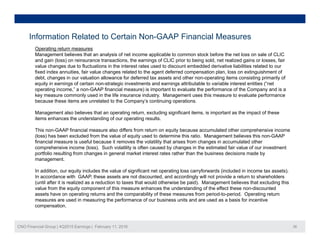 Information Related to Certain Non-GAAP Financial Measures
Operating return measures
Management believes that an analysis of net income applicable to common stock before the net loss on sale of CLIC
and gain (loss) on reinsurance transactions, the earnings of CLIC prior to being sold, net realized gains or losses, fair
value changes due to fluctuations in the interest rates used to discount embedded derivative liabilities related to our
fixed index annuities, fair value changes related to the agent deferred compensation plan, loss on extinguishment of
d bt h i l ti ll f d f d t t d th ti it i ti i il fdebt, changes in our valuation allowance for deferred tax assets and other non-operating items consisting primarily of
equity in earnings of certain non-strategic investments and earnings attributable to variable interest entities (“net
operating income,” a non-GAAP financial measure) is important to evaluate the performance of the Company and is a
key measure commonly used in the life insurance industry. Management uses this measure to evaluate performance
because these items are unrelated to the Company’s continuing operations.
Management also believes that an operating return, excluding significant items, is important as the impact of these
items enhances the understanding of our operating results.
This non-GAAP financial measure also differs from return on equity because accumulated other comprehensive income
(loss) has been excluded from the value of equity used to determine this ratio. Management believes this non-GAAP
financial measure is useful because it removes the volatility that arises from changes in accumulated other
comprehensive income (loss). Such volatility is often caused by changes in the estimated fair value of our investment
portfolio resulting from changes in general market interest rates rather than the business decisions made by
management.
In addition our equity includes the value of significant net operating loss carryforwards (included in income tax assets)In addition, our equity includes the value of significant net operating loss carryforwards (included in income tax assets).
In accordance with GAAP, these assets are not discounted, and accordingly will not provide a return to shareholders
(until after it is realized as a reduction to taxes that would otherwise be paid). Management believes that excluding this
value from the equity component of this measure enhances the understanding of the effect these non-discounted
assets have on operating returns and the comparability of these measures from period-to-period. Operating return
measures are used in measuring the performance of our business units and are used as a basis for incentive
CNO Financial Group | 4Q2015 Earnings | February 11, 2016 36
measures are used in measuring the performance of our business units and are used as a basis for incentive
compensation.
 