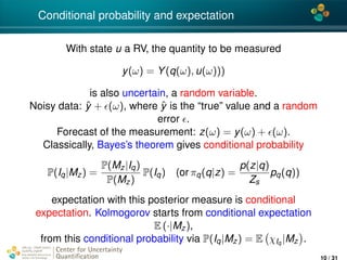 4*
Conditional probability and expectation
With state u a RV, the quantity to be measured
y(ω) = Y(q(ω), u(ω)))
is also uncertain, a random variable.
Noisy data: ˆy + (ω), where ˆy is the “true” value and a random
error .
Forecast of the measurement: z(ω) = y(ω) + (ω).
Classically, Bayes’s theorem gives conditional probability
P(Iq|Mz) =
P(Mz|Iq)
P(Mz)
P(Iq) (or πq(q|z) =
p(z|q)
Zs
pq(q))
expectation with this posterior measure is conditional
expectation. Kolmogorov starts from conditional expectation
E (·|Mz),
from this conditional probability via P(Iq|Mz) = E χIq
|Mz .
Center for Uncertainty
Quantiﬁcation
ation Logo Lock-up
10 / 31
 