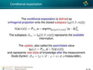 4*
Conditional expectation
The conditional expectation is deﬁned as
orthogonal projection onto the closed subspace L2(Ω, P, σ(z)):
E(q|σ(z)) := PQ∞ q = argmin˜q∈L2(Ω,P,σ(z)) q − ˜q 2
L2
The subspace Q∞ := L2(Ω, P, σ(z)) represents the available
information.
The update, also called the assimilated value
qa(ω) := PQ∞ q = E(q|σ(z)),
and represents new state of knowledge after the measurement.
Doob-Dynkin: Q∞ = {ϕ ∈ Q : ϕ = φ ◦ z, φ measurable}.
Center for Uncertainty
Quantiﬁcation
ation Logo Lock-up
11 / 31
 