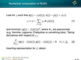 4*
Numerical computation of NLBU
Look for ϕ such that q(ξ) = ϕ(z(ξ)), z(ξ) = y(ξ) + ε(ω):
ϕ ≈ ˜ϕ =
α∈Jp
ϕαΦα(z(ξ)) (1)
and minimize q(ξ) − ˜ϕ(z(ξ)) 2, where Φα are polynomials
(e.g. Hermite, Laguerre, Chebyshev or something else). Taking
derivatives with respect to ϕα:
∂
∂ϕα
q(ξ) − ˜ϕ(z(ξ)), q(ξ) − ˜ϕ(z(ξ)) = 0 ∀α ∈ Jp (2)
Inserting representation for ˜ϕ, obtain
Center for Uncertainty
Quantiﬁcation
ation Logo Lock-up
13 / 31
 