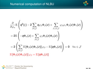 4*
Numerical computation of NLBU
∂
∂ϕα
E

q2
(ξ) − 2
β∈J
qϕβΦβ(z) +
β,γ∈J
ϕβϕγΦβ(z)Φγ(z)


= 2E

−qΦα(z) +
β∈J
ϕβΦβ(z)Φα(z)


= 2


β∈J
E [Φβ(z)Φα(z)] ϕβ − E [qΦα(z)]

 = 0 ∀α ∈ J
E [Φβ(z)Φα(z)] ϕβ = E [qΦα(z)]
Center for Uncertainty
Quantiﬁcation
ation Logo Lock-up
14 / 31
 