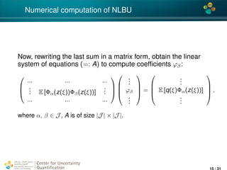 4*
Numerical computation of NLBU
Now, rewriting the last sum in a matrix form, obtain the linear
system of equations (=: A) to compute coefﬁcients ϕβ:



... ... ...
... E [Φα(z(ξ))Φβ(z(ξ))]
...
... ... ...







...
ϕβ
...



 =




...
E [q(ξ)Φα(z(ξ))]
...



 ,
where α, β ∈ J , A is of size |J | × |J |.
Center for Uncertainty
Quantiﬁcation
ation Logo Lock-up
15 / 31
 