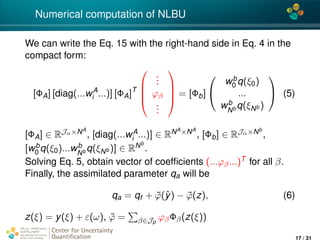 4*
Numerical computation of NLBU
We can write the Eq. 15 with the right-hand side in Eq. 4 in the
compact form:
[ΦA] [diag(...wA
i ...)] [ΦA]T




...
ϕβ
...



 = [Φb]


wb
0 q(ξ0)
...
wb
Nb q(ξNb )

 (5)
[ΦA] ∈ RJα×NA
, [diag(...wA
i ...)] ∈ RNA×NA
, [Φb] ∈ RJα×Nb
,
[wb
0 q(ξ0)...wb
Nb q(ξNb )] ∈ RNb
.
Solving Eq. 5, obtain vector of coefﬁcients (...ϕβ...)T for all β.
Finally, the assimilated parameter qa will be
qa = qf + ˜ϕ(ˆy) − ˜ϕ(z), (6)
z(ξ) = y(ξ) + ε(ω), ˜ϕ = β∈Jp
ϕβΦβ(z(ξ))
Center for Uncertainty
Quantiﬁcation
ation Logo Lock-up
17 / 31
 