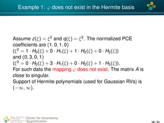 4*
Example 1: ϕ does not exist in the Hermite basis
Assume z(ξ) = ξ2 and q(ξ) = ξ3. The normalized PCE
coefﬁcients are (1, 0, 1, 0)
(ξ2 = 1 · H0(ξ) + 0 · H1(ξ) + 1 · H2(ξ) + 0 · H3(ξ))
and (0, 3, 0, 1)
(ξ3 = 0 · H0(ξ) + 3 · H1(ξ) + 0 · H2(ξ) + 1 · H3(ξ)).
For such data the mapping ϕ does not exist. The matrix A is
close to singular.
Support of Hermite polynomials (used for Gaussian RVs) is
(−∞, ∞).
Center for Uncertainty
Quantiﬁcation
ation Logo Lock-up
18 / 31
 