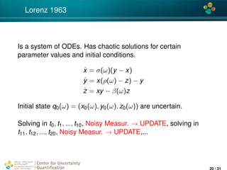 4*
Lorenz 1963
Is a system of ODEs. Has chaotic solutions for certain
parameter values and initial conditions.
˙x = σ(ω)(y − x)
˙y = x(ρ(ω) − z) − y
˙z = xy − β(ω)z
Initial state q0(ω) = (x0(ω), y0(ω), z0(ω)) are uncertain.
Solving in t0, t1, ..., t10, Noisy Measur. → UPDATE, solving in
t11, t12, ..., t20, Noisy Measur. → UPDATE,...
Center for Uncertainty
Quantiﬁcation
ation Logo Lock-up
20 / 31
 