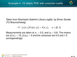 4*
Example 4: 1D elliptic PDE with uncertain coeffs
Taken from Stochastic Galerkin Library (sglib), by Elmar Zander
(TU Braunschweig)
− · (κ(x, ξ) u(x, ξ)) = f(x, ξ), x ∈ [0, 1]
Measurements are taken at x1 = 0.2, and x2 = 0.8. The means
are y(x1) = 10, y(x2) = 5 and the variances are 0.5 and 1.5
correspondingly.
Center for Uncertainty
Quantiﬁcation
ation Logo Lock-up
26 / 31
 