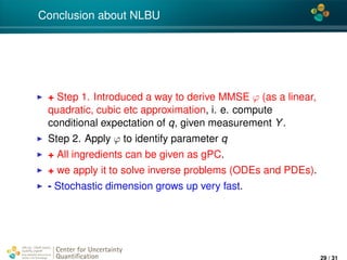 4*
Conclusion about NLBU
+ Step 1. Introduced a way to derive MMSE ϕ (as a linear,
quadratic, cubic etc approximation, i. e. compute
conditional expectation of q, given measurement Y.
Step 2. Apply ϕ to identify parameter q
+ All ingredients can be given as gPC.
+ we apply it to solve inverse problems (ODEs and PDEs).
- Stochastic dimension grows up very fast.
Center for Uncertainty
Quantiﬁcation
ation Logo Lock-up
29 / 31
 
